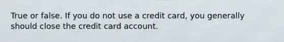 True or false. If you do not use a credit card, you generally should close the credit card account.