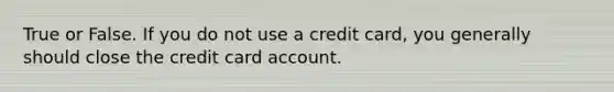 True or False. If you do not use a credit card, you generally should close the credit card account.