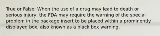 True or False: When the use of a drug may lead to death or serious injury, the FDA may require the warning of the special problem in the package insert to be placed within a prominently displayed box, also known as a black box warning.