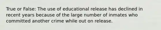 True or False: The use of educational release has declined in recent years because of the large number of inmates who committed another crime while out on release.