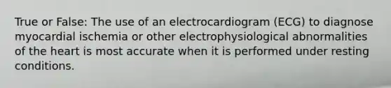 True or False: The use of an electrocardiogram (ECG) to diagnose myocardial ischemia or other electrophysiological abnormalities of <a href='https://www.questionai.com/knowledge/kya8ocqc6o-the-heart' class='anchor-knowledge'>the heart</a> is most accurate when it is performed under resting conditions.