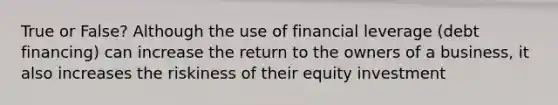 True or False? Although the use of financial leverage (debt financing) can increase the return to the owners of a business, it also increases the riskiness of their equity investment