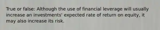 True or false: Although the use of financial leverage will usually increase an investments' expected rate of return on equity, it may also increase its risk.