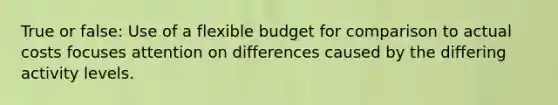 True or false: Use of a flexible budget for comparison to actual costs focuses attention on differences caused by the differing activity levels.