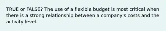 TRUE or FALSE? The use of a flexible budget is most critical when there is a strong relationship between a company's costs and the activity level.