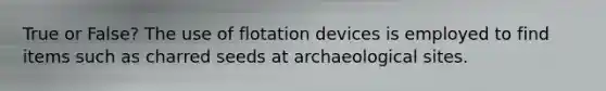 True or False? The use of flotation devices is employed to find items such as charred seeds at archaeological sites.