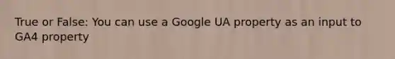 True or False: You can use a Google UA property as an input to GA4 property