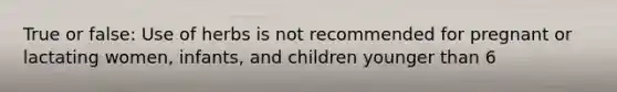 True or false: Use of herbs is not recommended for pregnant or lactating women, infants, and children younger than 6