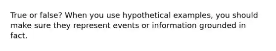 True or false? When you use hypothetical examples, you should make sure they represent events or information grounded in fact.