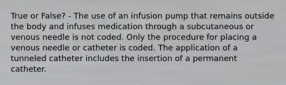 True or False? - The use of an infusion pump that remains outside the body and infuses medication through a subcutaneous or venous needle is not coded. Only the procedure for placing a venous needle or catheter is coded. The application of a tunneled catheter includes the insertion of a permanent catheter.