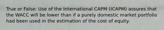 True or False: Use of the International CAPM (ICAPM) assures that the WACC will be lower than if a purely domestic market portfolio had been used in the estimation of the cost of equity.