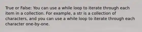 True or False: You can use a while loop to iterate through each item in a collection. For example, a str is a collection of characters, and you can use a while loop to iterate through each character one-by-one.