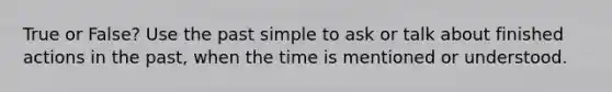 True or False? Use the past simple to ask or talk about finished actions in the past, when the time is mentioned or understood.