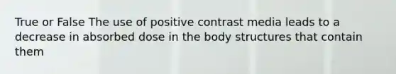 True or False The use of positive contrast media leads to a decrease in absorbed dose in the body structures that contain them