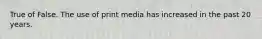 True of False. The use of print media has increased in the past 20 years.