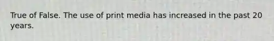 True of False. The use of print media has increased in the past 20 years.
