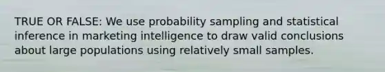 TRUE OR FALSE: We use probability sampling and statistical inference in marketing intelligence to draw valid conclusions about large populations using relatively small samples.