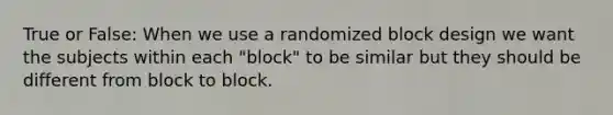 True or False: When we use a randomized block design we want the subjects within each "block" to be similar but they should be different from block to block.