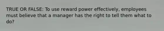 TRUE OR FALSE: To use reward power effectively, employees must believe that a manager has the right to tell them what to do?