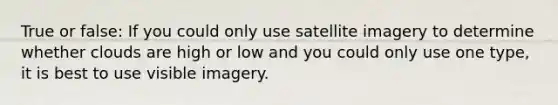 True or false: If you could only use satellite imagery to determine whether clouds are high or low and you could only use one type, it is best to use visible imagery.