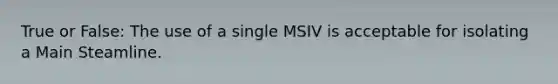 True or False: The use of a single MSIV is acceptable for isolating a Main Steamline.