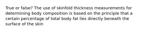 True or false? The use of skinfold thickness measurements for determining body composition is based on the principle that a certain percentage of total body fat lies directly beneath the surface of the skin