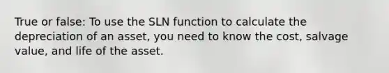 True or false: To use the SLN function to calculate the depreciation of an asset, you need to know the cost, salvage value, and life of the asset.