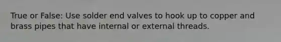 True or False: Use solder end valves to hook up to copper and brass pipes that have internal or external threads.