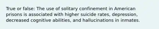 True or false: The use of solitary confinement in American prisons is associated with higher suicide rates, depression, decreased cognitive abilities, and hallucinations in inmates.