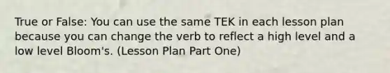 True or False: You can use the same TEK in each lesson plan because you can change the verb to reflect a high level and a low level Bloom's. (Lesson Plan Part One)