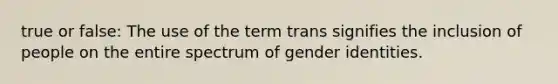 true or false: The use of the term trans signifies the inclusion of people on the entire spectrum of gender identities.