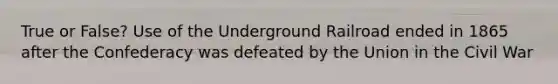 True or False? Use of the Underground Railroad ended in 1865 after the Confederacy was defeated by the Union in the Civil War