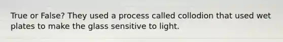 True or False? They used a process called collodion that used wet plates to make the glass sensitive to light.