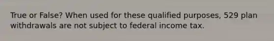 True or False? When used for these qualified purposes, 529 plan withdrawals are not subject to federal income tax.