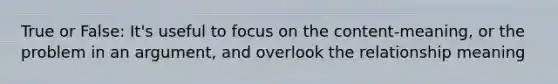 True or False: It's useful to focus on the content-meaning, or the problem in an argument, and overlook the relationship meaning