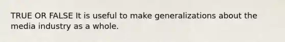 TRUE OR FALSE It is useful to make generalizations about the media industry as a whole.