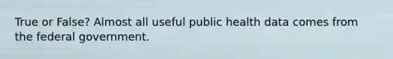 True or False? Almost all useful public health data comes from the federal government.