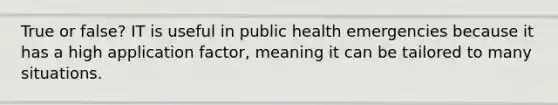 True or false? IT is useful in public health emergencies because it has a high application factor, meaning it can be tailored to many situations.