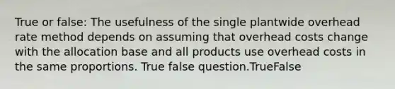 True or false: The usefulness of the single plantwide overhead rate method depends on assuming that overhead costs change with the allocation base and all products use overhead costs in the same proportions. True false question.TrueFalse