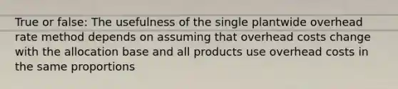 True or false: The usefulness of the single plantwide overhead rate method depends on assuming that overhead costs change with the allocation base and all products use overhead costs in the same proportions