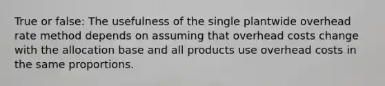 True or false: The usefulness of the single plantwide overhead rate method depends on assuming that overhead costs change with the allocation base and all products use overhead costs in the same proportions.