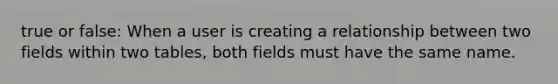 true or false: When a user is creating a relationship between two fields within two tables, both fields must have the same name.