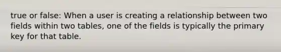 true or false: When a user is creating a relationship between two fields within two tables, one of the fields is typically the primary key for that table.