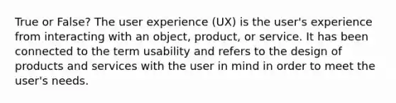 True or False? The user experience (UX) is the user's experience from interacting with an object, product, or service. It has been connected to the term usability and refers to the design of products and services with the user in mind in order to meet the user's needs.