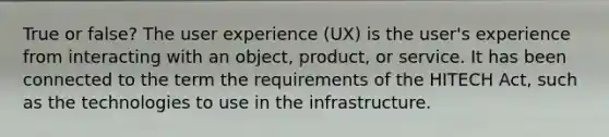 True or false? The user experience (UX) is the user's experience from interacting with an object, product, or service. It has been connected to the term the requirements of the HITECH Act, such as the technologies to use in the infrastructure.