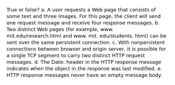 True or false? a. A user requests a Web page that consists of some text and three images. For this page, the client will send one request message and receive four response messages. b. Two distinct Web pages (for example, www. mit.edu/research.html and www. mit. edu/students. html) can be sent over the same persistent connection. c. With nonpersistent connections between browser and origin server, it is possible for a single TCP segment to carry two distinct HTTP request messages. d. The Date: header in the HTTP response message indicates when the object in the response was last modified. e. HTTP response messages never have an empty message body.