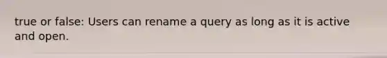 true or false: Users can rename a query as long as it is active and open.