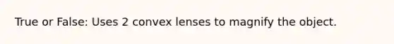 True or False: Uses 2 convex lenses to magnify the object.