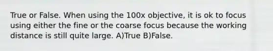 True or False. When using the 100x objective, it is ok to focus using either the fine or the coarse focus because the working distance is still quite large. A)True B)False.