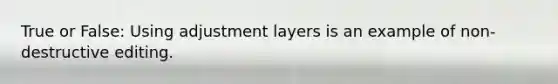 True or False: Using adjustment layers is an example of non-destructive editing.